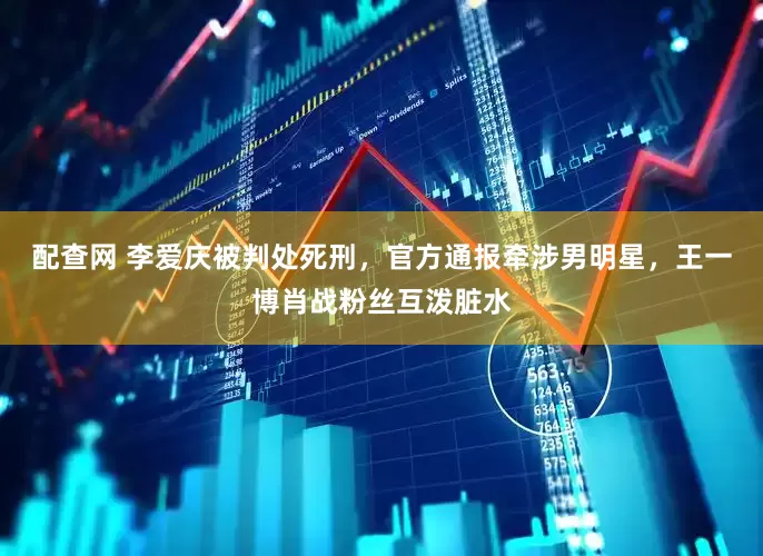 配查网 李爱庆被判处死刑，官方通报牵涉男明星，王一博肖战粉丝互泼脏水