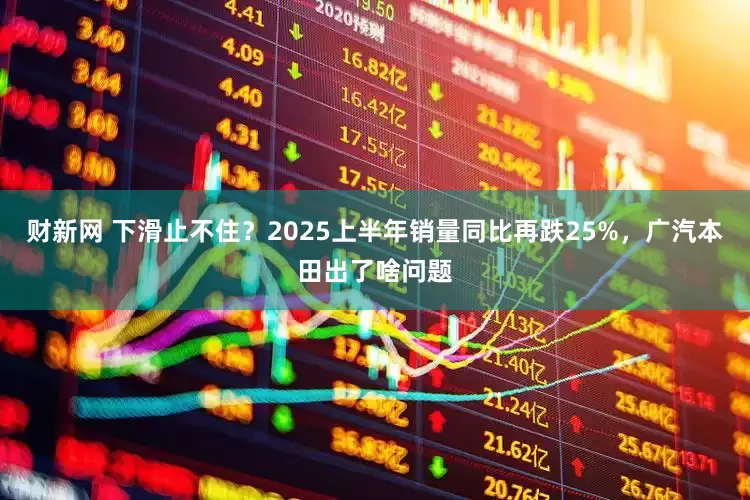 财新网 下滑止不住？2025上半年销量同比再跌25%，广汽本田出了啥问题