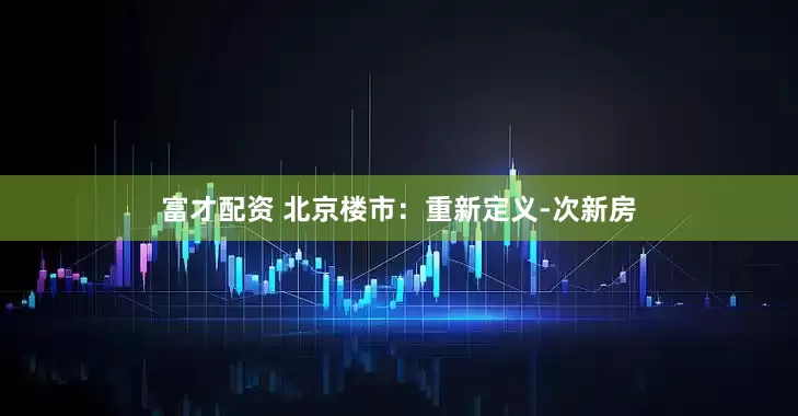 富才配资 北京楼市：重新定义-次新房