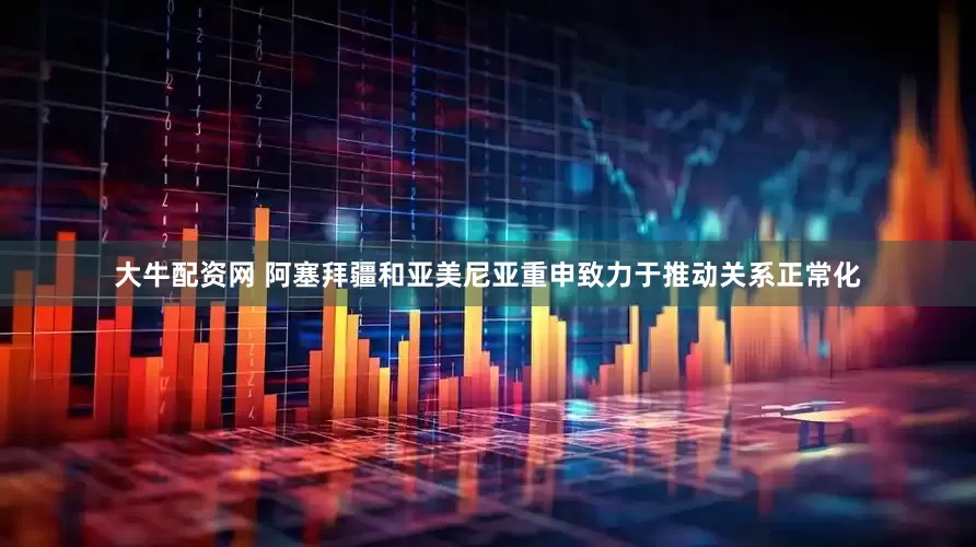 大牛配资网 阿塞拜疆和亚美尼亚重申致力于推动关系正常化