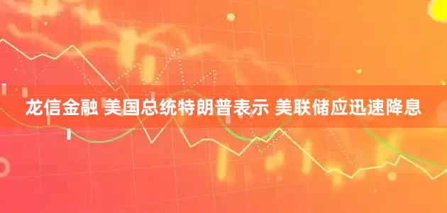 龙信金融 美国总统特朗普表示 美联储应迅速降息