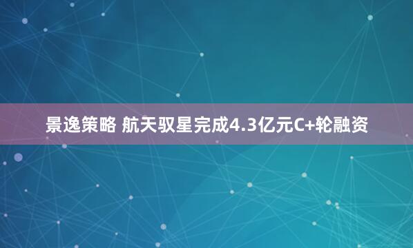 景逸策略 航天驭星完成4.3亿元C+轮融资