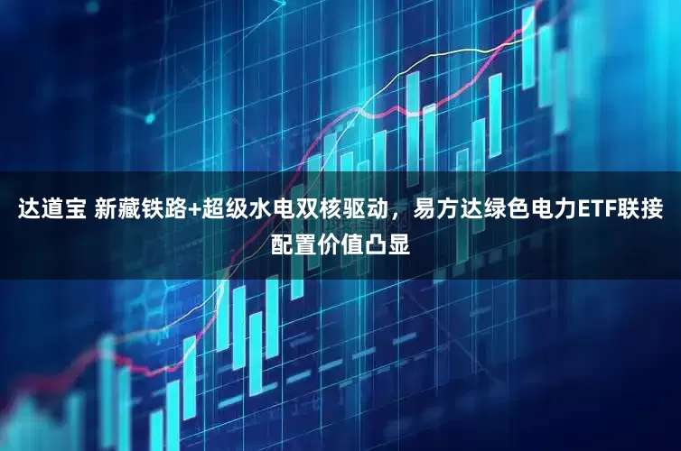 达道宝 新藏铁路+超级水电双核驱动，易方达绿色电力ETF联接配置价值凸显