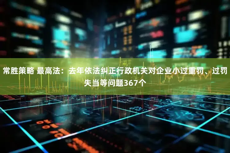 常胜策略 最高法：去年依法纠正行政机关对企业小过重罚、过罚失当等问题367个