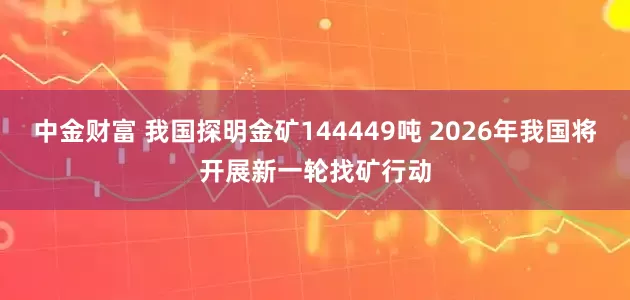 中金财富 我国探明金矿144449吨 2026年我国将开展新一轮找矿行动