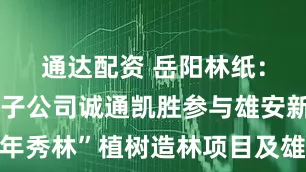 通达配资 岳阳林纸：公司全资子公司诚通凯胜参与雄安新区“千年秀林”植树造林项目及雄安新区部分生态项目
