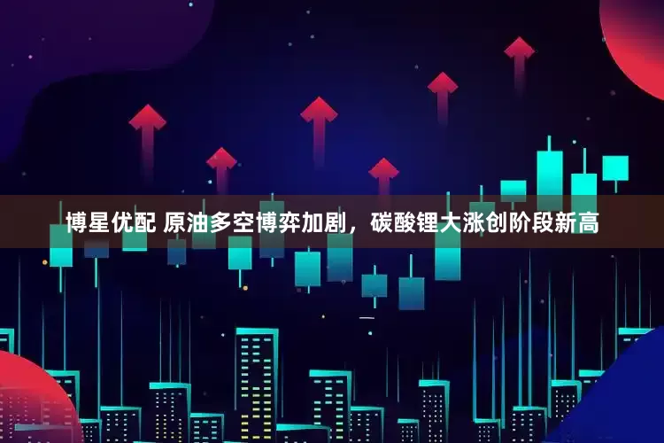 博星优配 原油多空博弈加剧，碳酸锂大涨创阶段新高